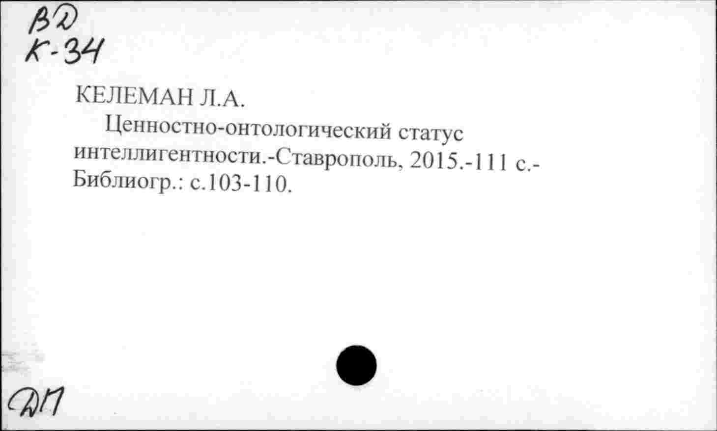 ﻿КЕЛЕМАН Л.А.
Ценностно-онтологический статус интеллигентности.-Ставрополь, 2015.-111 с Библиогр.: с. 103-110.
(7)П